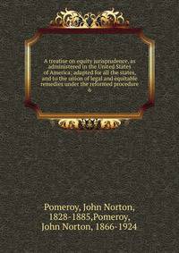 A treatise on equity jurisprudence, as administered in the United States of America; adapted for all the states, and to the union of legal and equitable remedies under the reformed procedure. 6