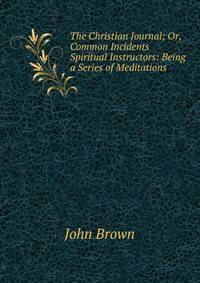 The Christian Journal; Or, Common Incidents Spiritual Instructors: Being a Series of Meditations .