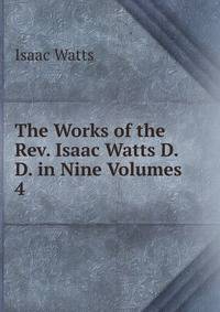 The Works of the Rev. Isaac Watts D.D. in Nine Volumes. 4