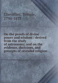 On the proofs of divine power and wisdom : derived from the study of astronomy; and on the evidence, doctrines, and precepts of revealed religion