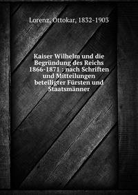 Kaiser Wilhelm und die Begr?ndung des Reichs 1866-1871 : nach Schriften und Mitteilungen beteiligter F?rsten und Staatsm?nner
