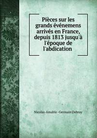 Pi?ces sur les grands ?v?nemens arriv?s en France, depuis 1813 jusqu'? l'?poque de l'abdication .