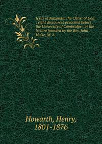 Jesus of Nazareth, the Christ of God : eight discourses preached before the University of Cambridge ; at the lecture founded by the Rev. John Hulse, M. A.