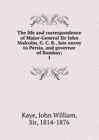 The life and correspondence of Major-General Sir John Malcolm, G. C. B., late envoy to Persia, and governor of Bombay;. 1