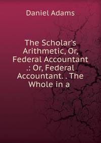 The Scholar's Arithmetic, Or, Federal Accountant .: Or, Federal Accountant. . The Whole in a .