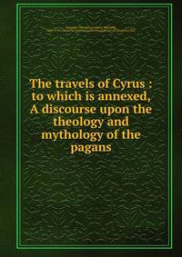 The travels of Cyrus : to which is annexed, A discourse upon the theology and mythology of the pagans