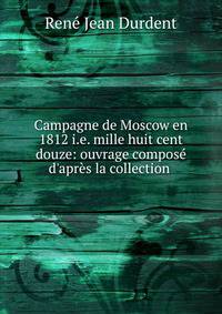 Campagne de Moscow en 1812 i.e. mille huit cent douze: ouvrage compos? d'apr?s la collection .