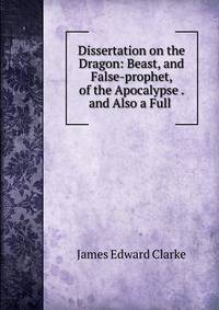 Dissertation on the Dragon: Beast, and False-prophet, of the Apocalypse . and Also a Full .
