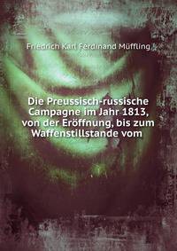 Die Preussisch-russische Campagne im Jahr 1813, von der Er?ffnung, bis zum Waffenstillstande vom .
