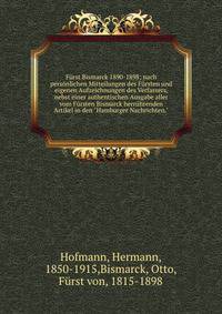 F?rst Bismarck 1890-1898; nach pers?nlichen Mitteilungen des F?rsten und eigenen Aufzeichnungen des Verfassers, nebst einer authentischen Ausgabe aller vom F?rsten Bismarck herr?hrenden Artikel in den "Hamburger Nachrichten."