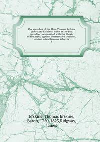 The speeches of the Hon. Thomas Erskine (now Lord Erskine), when at the bar, on subjects connected with the liberty of the press; against constructive treasons, and on miscellaneous subjects. 1