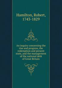 An inquiry concerning the rise and progress, the redemption and present state, and the management of the national debt of Great Britain