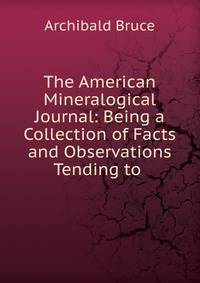 The American Mineralogical Journal: Being a Collection of Facts and Observations Tending to .