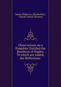 Observations on a Pamphlet Entitled the Bourbons of Naples. To which are Added, the Reflections .
