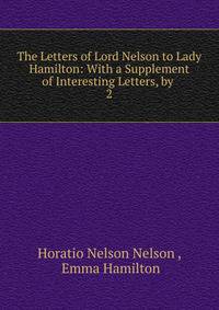 The Letters of Lord Nelson to Lady Hamilton: With a Supplement of Interesting Letters, by .. 2