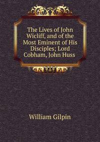 The Lives of John Wicliff, and of the Most Eminent of His Disciples; Lord Cobham, John Huss .