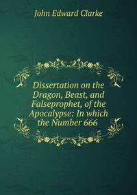 Dissertation on the Dragon, Beast, and Falseprophet, of the Apocalypse: In which the Number 666 .