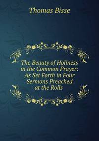 The Beauty of Holiness in the Common Prayer: As Set Forth in Four Sermons Preached at the Rolls .