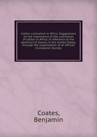 Cotton cultivation in Africa. Suggestions on the importance of the cultivation of cotton in Africa, in reference to the abolition of slavery in the United States, through the organization of an African Civilization Society