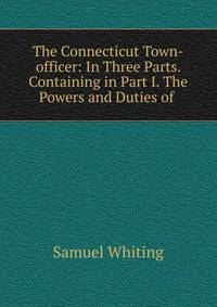 The Connecticut Town-officer: In Three Parts. Containing in Part I. The Powers and Duties of .