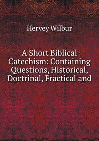 A Short Biblical Catechism: Containing Questions, Historical, Doctrinal, Practical and .
