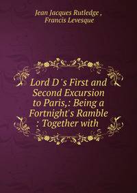 Lord D 's First and Second Excursion to Paris,: Being a Fortnight's Ramble : Together with .