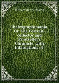 Chalcographimania: Or, The Portrait-collector and Printseller's Chronicle, with Infatuations of .