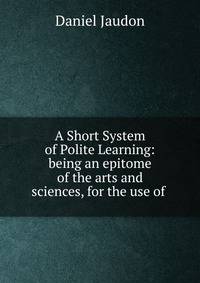 A Short System of Polite Learning: being an epitome of the arts and sciences, for the use of .