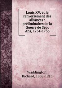 Louis XV, et le renversement des alliances : pr?liminaires de la Guerre de Sept Ans, 1754-1756