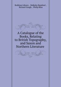 A Catalogue of the Books, Relating to British Topography, and Saxon and Northern Literature .
