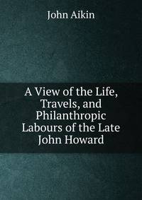 A View of the Life, Travels, and Philanthropic Labours of the Late John Howard.