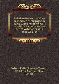 Relation fide?le et de?taille?e de la dernie?re campagne de Buonaparte : termine?e par la bataille de Mont-Saint-Jean, dite de Waterloo ou de la Belle-Alliance
