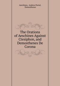 The Orations of Aeschines Against Ctesiphon, and Demosthenes De Corona