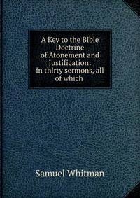 A Key to the Bible Doctrine of Atonement and Justification: in thirty sermons, all of which .