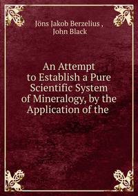 An Attempt to Establish a Pure Scientific System of Mineralogy, by the Application of the .