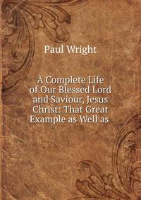 A Complete Life of Our Blessed Lord and Saviour, Jesus Christ: That Great Example as Well as .
