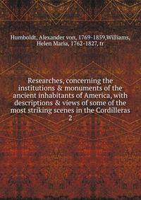 Researches, concerning the institutions &amp; monuments of the ancient inhabitants of America, with descriptions &amp; views of some of the most striking scenes in the Cordilleras