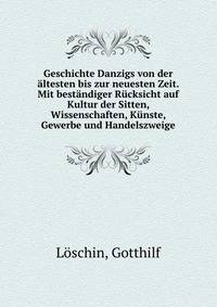 Geschichte Danzigs von der altesten bis zur neuesten Zeit. Mit bestandiger Rucksicht auf Kultur der Sitten, Wissenschaften, Kunste, Gewerbe und Handelszweige