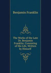 The Works of the Late Dr. Benjamin Franklin: Consisting of His Life, Written by Himself .