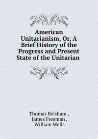 American Unitarianism, Or, A Brief History of the Progress and Present State of the Unitarian .