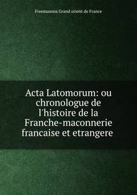 Acta Latomorum: ou chronologue de l'histoire de la Franche-maconnerie francaise et etrangere .