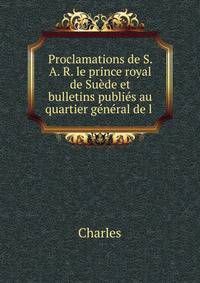 Proclamations de S. A. R. le prince royal de Su?de et bulletins publi?s au quartier g?n?ral de l .