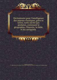 Dictionnaire pour l'intelligence des auteurs classiques, grecs et latins, tants sacre?s que profanes, contenant la ge?ographie, l'histoire, la fable, et les antiquite?s