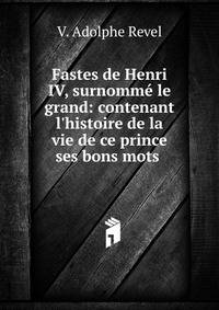 Fastes de Henri IV, surnomm? le grand: contenant l'histoire de la vie de ce prince ses bons mots .