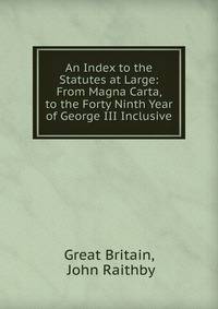 An Index to the Statutes at Large: From Magna Carta, to the Forty Ninth Year of George III Inclusive