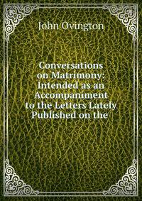 Conversations on Matrimony: Intended as an Accompaniment to the Letters Lately Published on the .