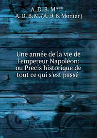 Une ann?e de la vie de l'empereur Napol?on: ou Precis historique de tout ce qui s'est pass? .
