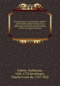 Memoires secrets et correspondance inedite du cardinal Dubois, premier ministre sous la regence du duc d'Orleans; recueillis, mis en ordre et augm. d'un precis de la paix d'Utrecht, et de diverses notices historiques