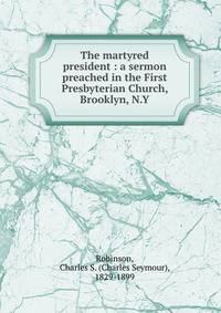 The martyred president : a sermon preached in the First Presbyterian Church, Brooklyn, N.Y.