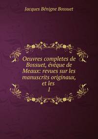 Oeuvres completes de Bossuet, vque de Meaux: revues sur les manuscrits originaux, et les .. 1